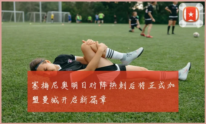 塞梅尼奥明日对阵热刺后将正式加盟曼城开启新篇章