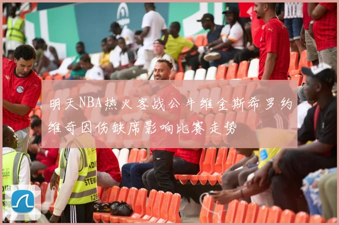明天NBA热火客战公牛维金斯希罗约维奇因伤缺席影响比赛走势