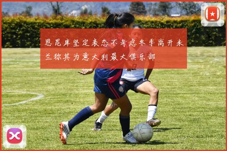 恩昆库坚定表态不考虑冬季离开米兰称其为意大利最大俱乐部