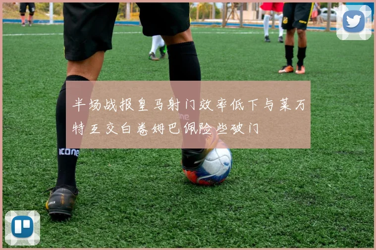半场战报皇马射门效率低下与莱万特互交白卷姆巴佩险些破门