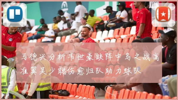 马德兴分析韦世豪缺阵中乌之战高准翼吴少聪伤愈归队助力球队