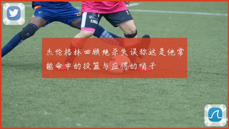 杰伦格林回顾绝杀失误称这是他常能命中的投篮与应得的哨子
