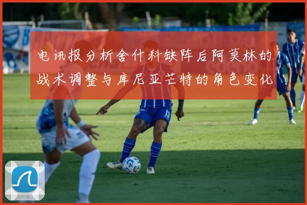 电讯报分析舍什科缺阵后阿莫林的战术调整与库尼亚芒特的角色变化