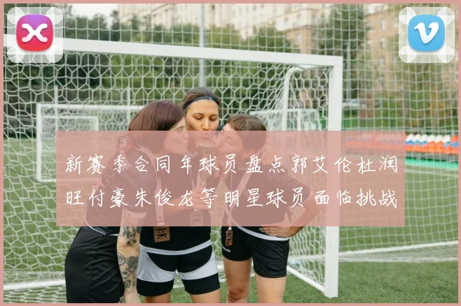 新赛季合同年球员盘点郭艾伦杜润旺付豪朱俊龙等明星球员面临挑战
