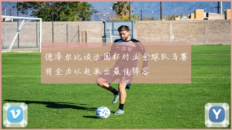 德泽尔比谈法国杯对业余球队马赛将全力以赴派出最佳阵容