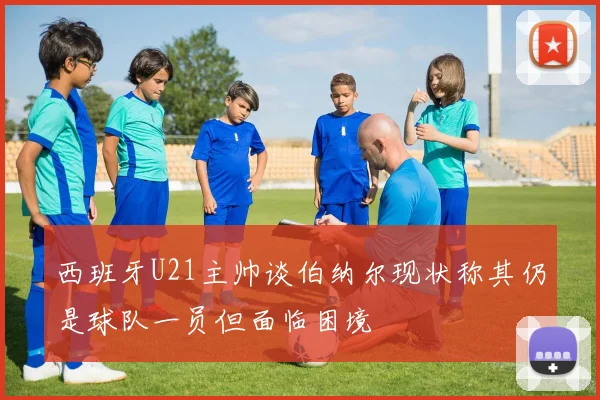 西班牙U21主帅谈伯纳尔现状称其仍是球队一员但面临困境