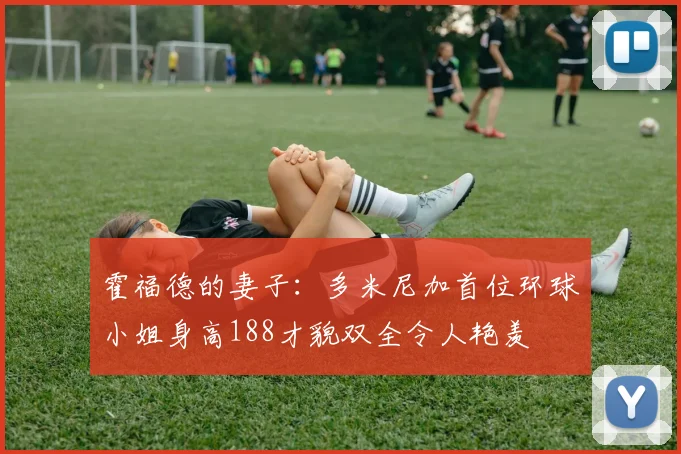 霍福德的妻子:多米尼加首位环球小姐身高188才貌双全令人艳羡