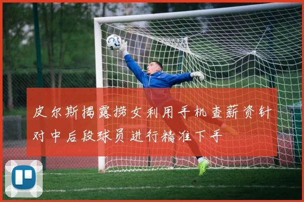 皮尔斯揭露捞女利用手机查薪资针对中后段球员进行精准下手