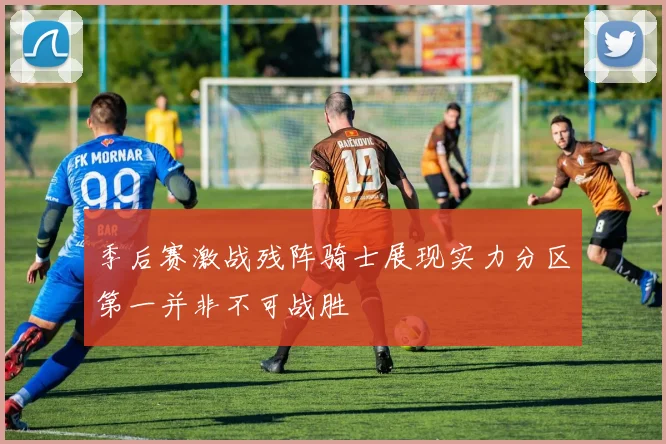 季后赛激战残阵骑士展现实力分区第一并非不可战胜