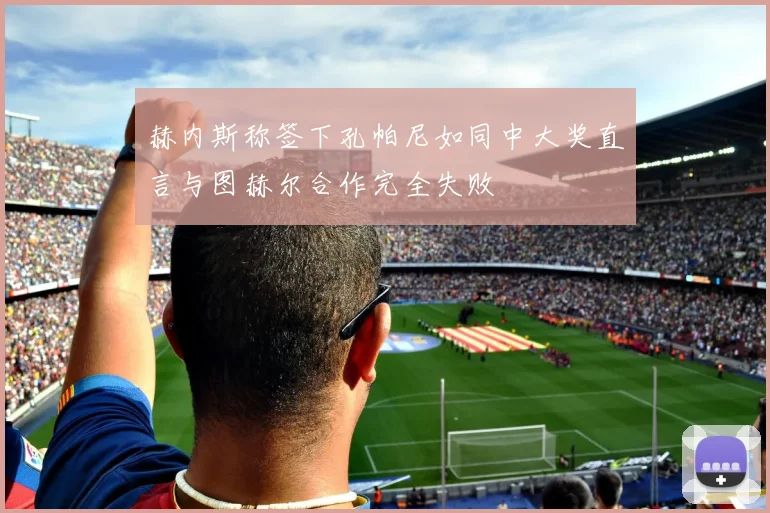赫内斯称签下孔帕尼如同中大奖直言与图赫尔合作完全失败