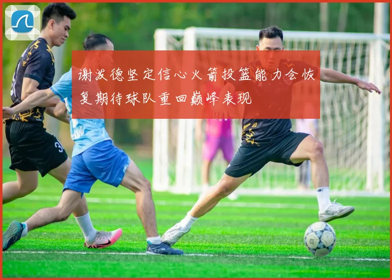 谢泼德坚定信心火箭投篮能力会恢复期待球队重回巅峰表现
