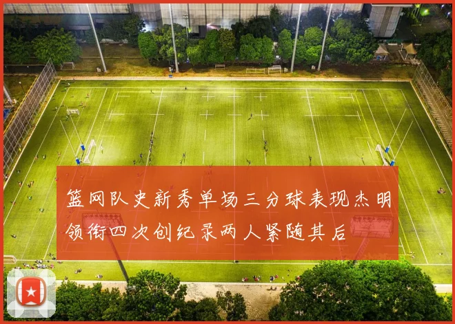 篮网队史新秀单场三分球表现杰明领衔四次创纪录两人紧随其后