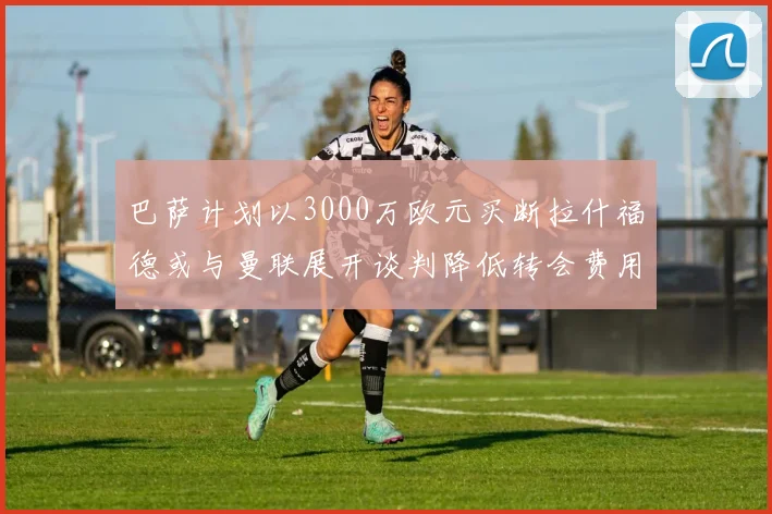 巴萨计划以3000万欧元买断拉什福德或与曼联展开谈判降低转会费用