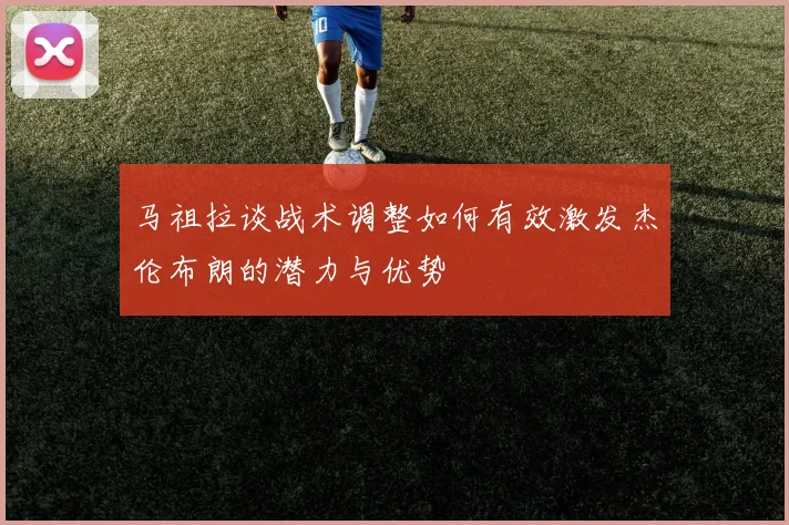 马祖拉谈战术调整如何有效激发杰伦布朗的潜力与优势