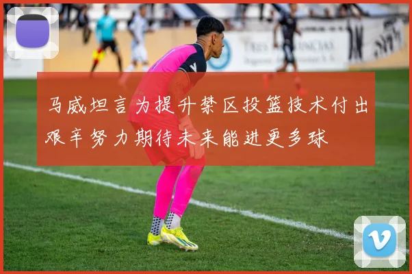 马威坦言为提升禁区投篮技术付出艰辛努力期待未来能进更多球