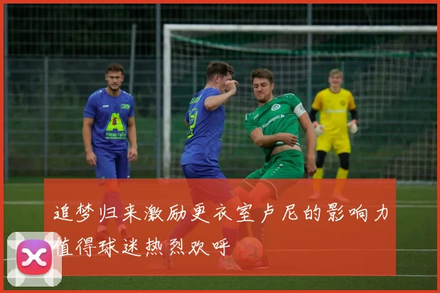 追梦归来激励更衣室卢尼的影响力值得球迷热烈欢呼