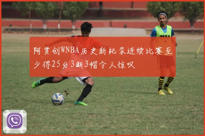 阿贾创WNBA历史新纪录连续比赛至少得25分3断3帽令人惊叹