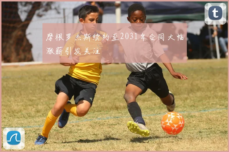 摩根罗杰斯续约至2031年合同大幅涨薪引发关注