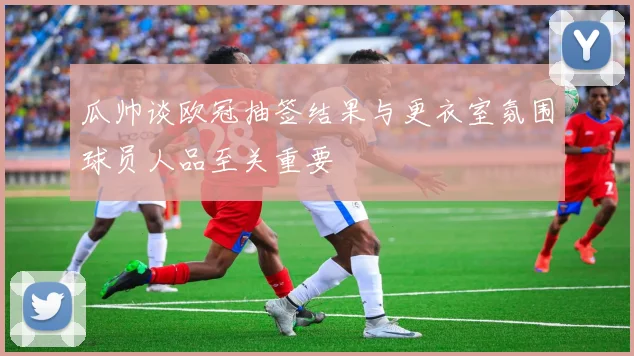 瓜帅谈欧冠抽签结果与更衣室氛围球员人品至关重要