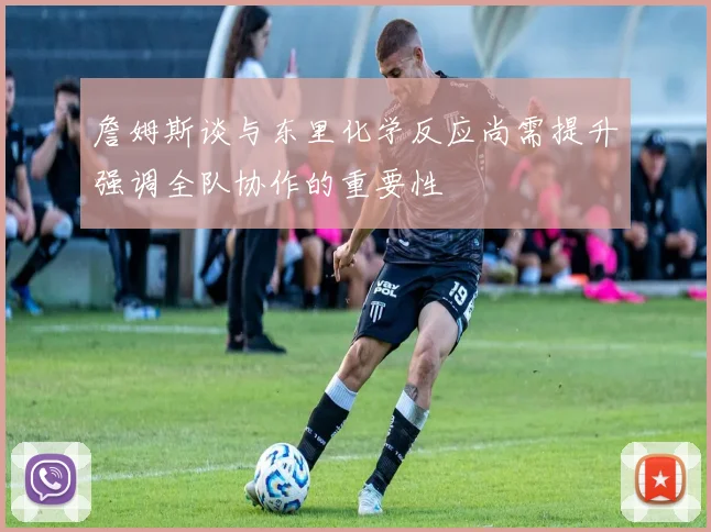 詹姆斯谈与东里化学反应尚需提升强调全队协作的重要性