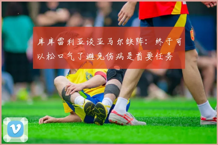 库库雷利亚谈亚马尔缺阵：终于可以松口气了避免伤病是首要任务
