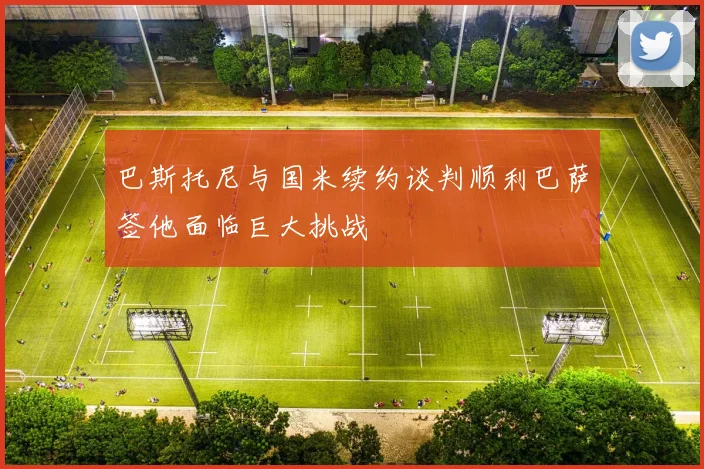 巴斯托尼与国米续约谈判顺利巴萨签他面临巨大挑战