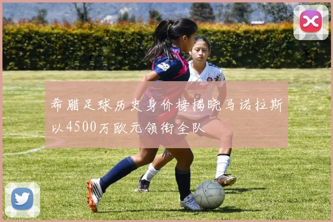 希腊足球历史身价榜揭晓马诺拉斯以4500万欧元领衔全队