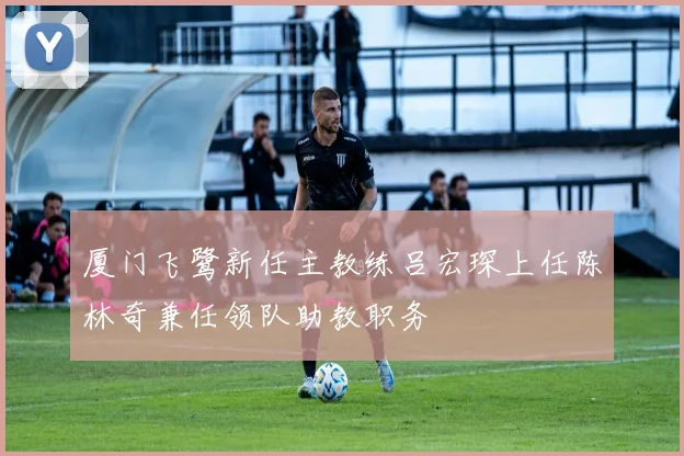 厦门飞鹭新任主教练吕宏琛上任陈林奇兼任领队助教职务
