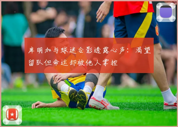 库明加与球迷合影透露心声：渴望留队但命运却被他人掌控