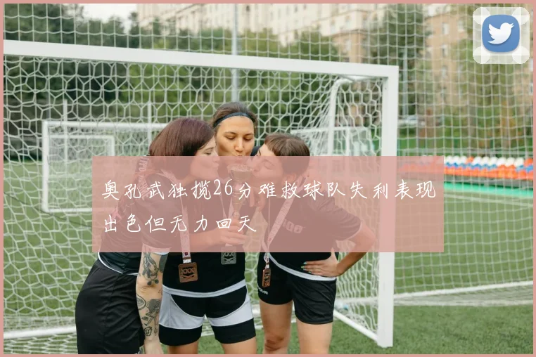 奥孔武独揽26分难救球队失利表现出色但无力回天