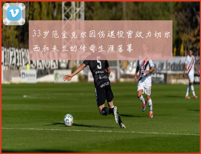 33岁范金克尔因伤退役曾效力切尔西和米兰的传奇生涯落幕