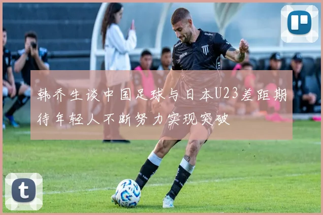 韩乔生谈中国足球与日本U23差距期待年轻人不断努力实现突破