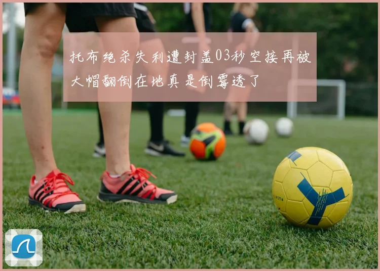 托布绝杀失利遭封盖03秒空接再被大帽翻倒在地真是倒霉透了