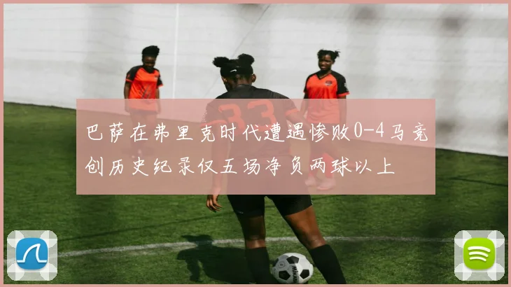 巴萨在弗里克时代遭遇惨败0-4马竞创历史纪录仅五场净负两球以上