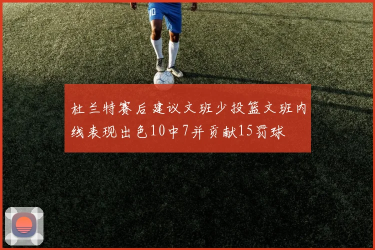 杜兰特赛后建议文班少投篮文班内线表现出色10中7并贡献15罚球