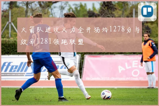 火箭队进攻火力全开场均1278分与效率1281领跑联盟