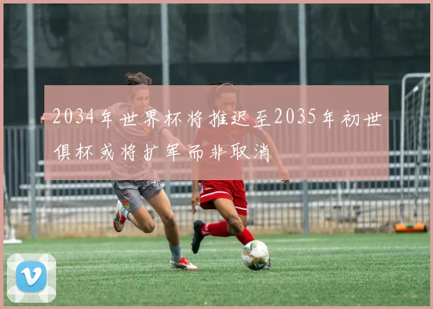 2034年世界杯将推迟至2035年初世俱杯或将扩军而非取消