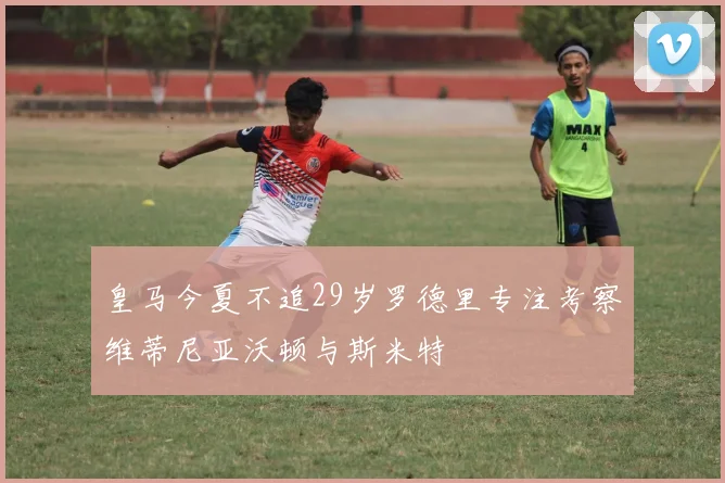 皇马今夏不追29岁罗德里专注考察维蒂尼亚沃顿与斯米特